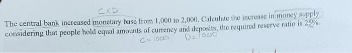 CXD
The central bank increased monetary base from 1,000 to 2,000. Calculate the increase in money supply
considering that people hold equal amounts of currency and deposits; the required reserve ratio is 25%0.
