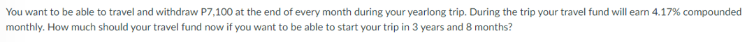 You want to be able to travel and withdraw P7,100 at the end of every month during your yearlong trip. During the trip your travel fund will earn 4.17% compounded
monthly. How much should your travel fund now if you want to be able to start your trip in 3 years and 8 months?
