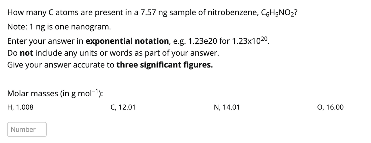 How many C atoms are present in a 7.57 ng sample of nitrobenzene, C6H5NO₂?
Note: 1 ng is one nanogram.
Enter your answer in exponential notation, e.g. 1.23e20 for 1.23x102⁰.
Do not include any units or words as part of your answer.
Give your answer accurate to three significant figures.
Molar masses (in g mol-¹):
H, 1.008
Number
C, 12.01
N, 14.01
O, 16.00