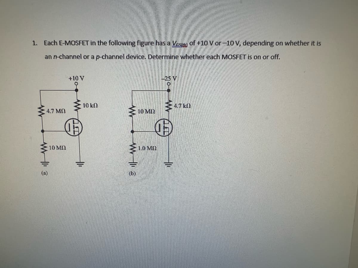 1. Each E-MOSFET in the following figure has a Vas of +10 V or -10 V, depending on whether it is
an n-channel or a p-channel device. Determine whether each MOSFET is on or off.
ww
47 ΜΩ
WWW113
10 ΜΩ
+10 V
www
10 ΚΩ
E
10 MO
Σ 10 ΜΩ
(b)
-25 V
4.7 k