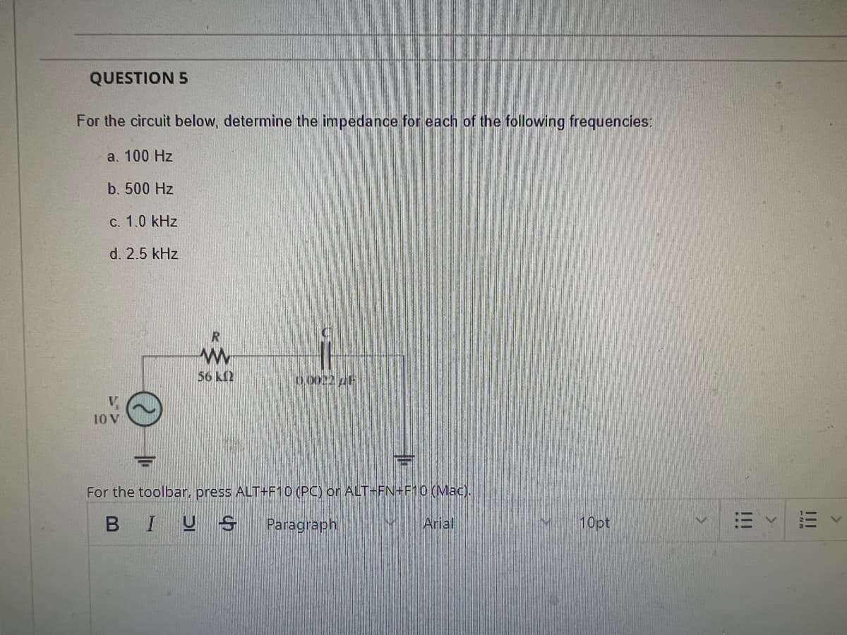 QUESTION 5
For the circuit below, determine the impedance for each of the following frequencies:
a. 100 Hz
b. 500 Hz
c. 1.0 kHz
d. 2.5 kHz
10 V
ww
56 ΚΩ
00022 26
For the toolbar, press ALT+F10 (PC) or ALT-FN+F10 (Mac).
BIUS Paragraph
Arial
10pt