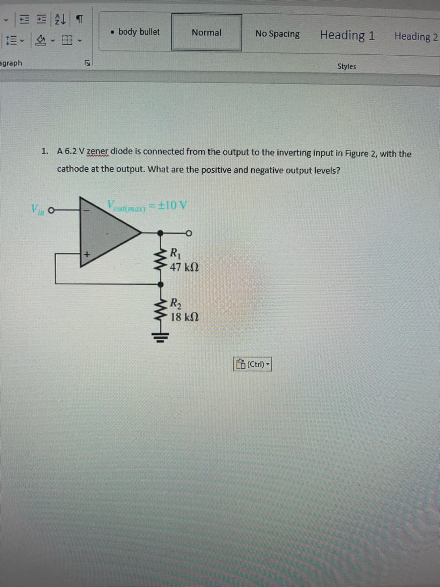 E ALT
agraph
V
5
●
body bullet
ww
Normal
R₁
47 ΚΩ
R₂
No Spacing
1. A 6.2 V zener diode is connected from the output to the inverting input in Figure 2, with the
cathode at the output. What are the positive and negative output levels?
Vestmax) = ±10 V
18 ΚΩ
Heading 1
(Ctrl)-
Styles
Heading 2