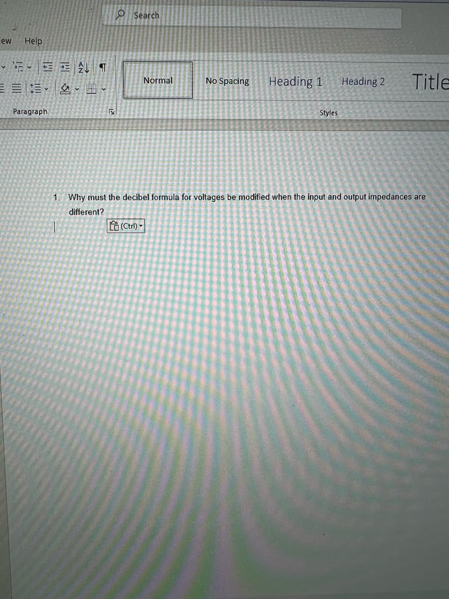 ew
Help
Paragraph
ALT
Search
Normal
(Ctrl)
No Spacing
Heading 1
Styles
Heading 2
Title
1. Why must the decibel formula for voltages be modified when the input and output impedances are
different?