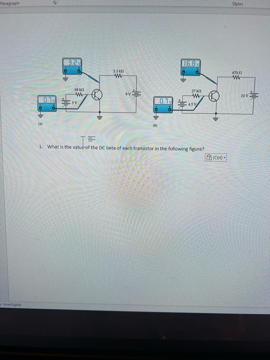 Paragraph
Investigate
a
(3)
0.1v
3.2
68 km2
www
SV
3.3 k
www
(b)
0.1v
16.8
27 ΚΩ
www
45 V
JE
1. What is the value of the DC beta of each transistor in the following figure?
(Ctrl)
Styles
470 02
www
24 V