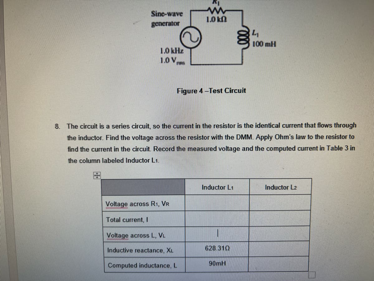 Sine-wave
generator
+
1.0 kHz
1.0 V
Voltage across R1, VR
Total current, I
K
ww
1.0 k
Figure 4-Test Circuit
8. The circuit is a series circuit, so the current in the resistor is the identical current that flows through
the inductor. Find the voltage across the resistor with the DMM. Apply Ohm's law to the resistor to
find the current in the circuit. Record the measured voltage and the computed current in Table 3 in
the column labeled Inductor L1.
Voltage across L, VL
Inductive reactance, XL
Computed inductance, L
Inductor L1
1
628.310
100 mH
90mH
Inductor L2