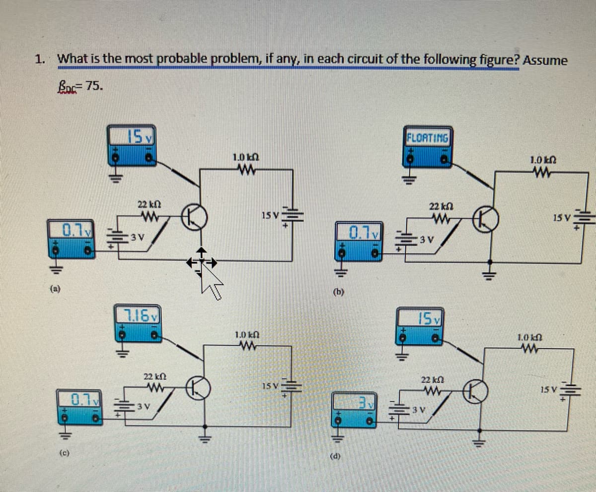 1. What is the most probable problem, if any, in each circuit of the following figure? Assume
BDC= 75.
0.1
HI @
(c)
0.7
15 M
22 k
ww
13 V
7.16v
22 k
www
3 V
1.0 k
w
1.0 kn
www
15 V
=
15 V
H
(b)
(d)
0.1
D
FLOATING
22 kn
ww
3 V
15 v
22 kn
www
13 V
1.00
ww
www
15 V
15 V