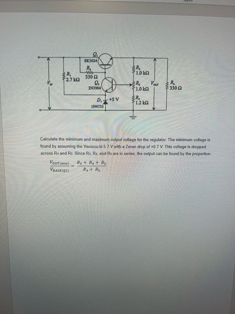 SK3024
R₂
R₂
ww
1.0 kn
Pr
330 Ω
Q₂
R
2N3904
51.0 ΙΩ
R₁
D₁+5 V
51.2 kΩ
IN4733
VD
R₁
2.7 k
VOUT (min)
VBASE(Q2)
=
VOUT
Calculate the minimum and maximum output voltage for the regulator. The minimum voltage is
found by assuming the VBASE(02) is 5.7 V with a Zener drop of +0.7 V. This voltage is dropped
across R4 and R5. Since R3, R4, and Rs are in series, the output can be found by the proportion:
R3 R4 R5
R4 + Rs
R₂
330 2