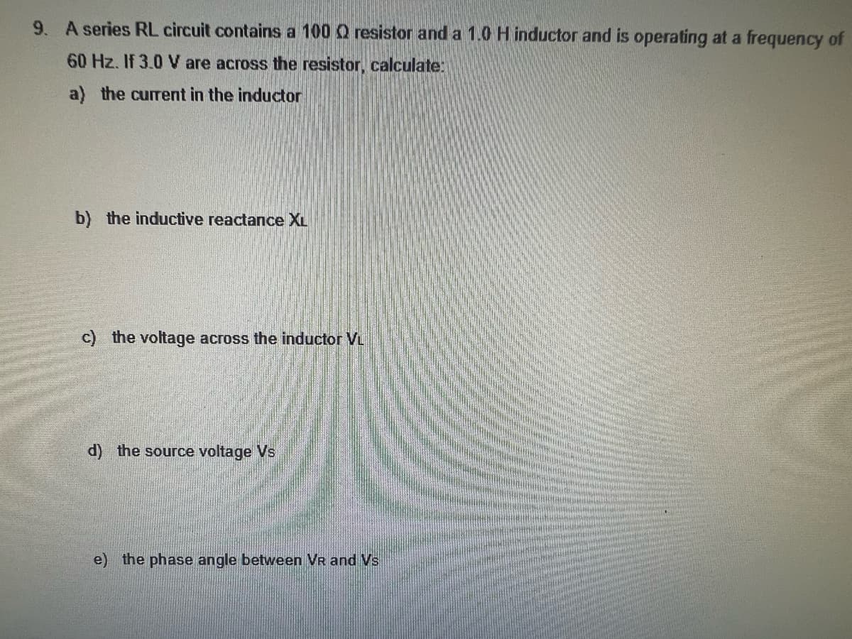 9. A series RL circuit contains a 100 Q resistor and a 1.0 H inductor and is operating at a frequency of
60 Hz. If 3.0 V are across the resistor, calculate:
a) the current in the inductor
b) the inductive reactance XL
c) the voltage across the inductor VL
d) the source voltage Vs
e) the phase angle between VR and Vs