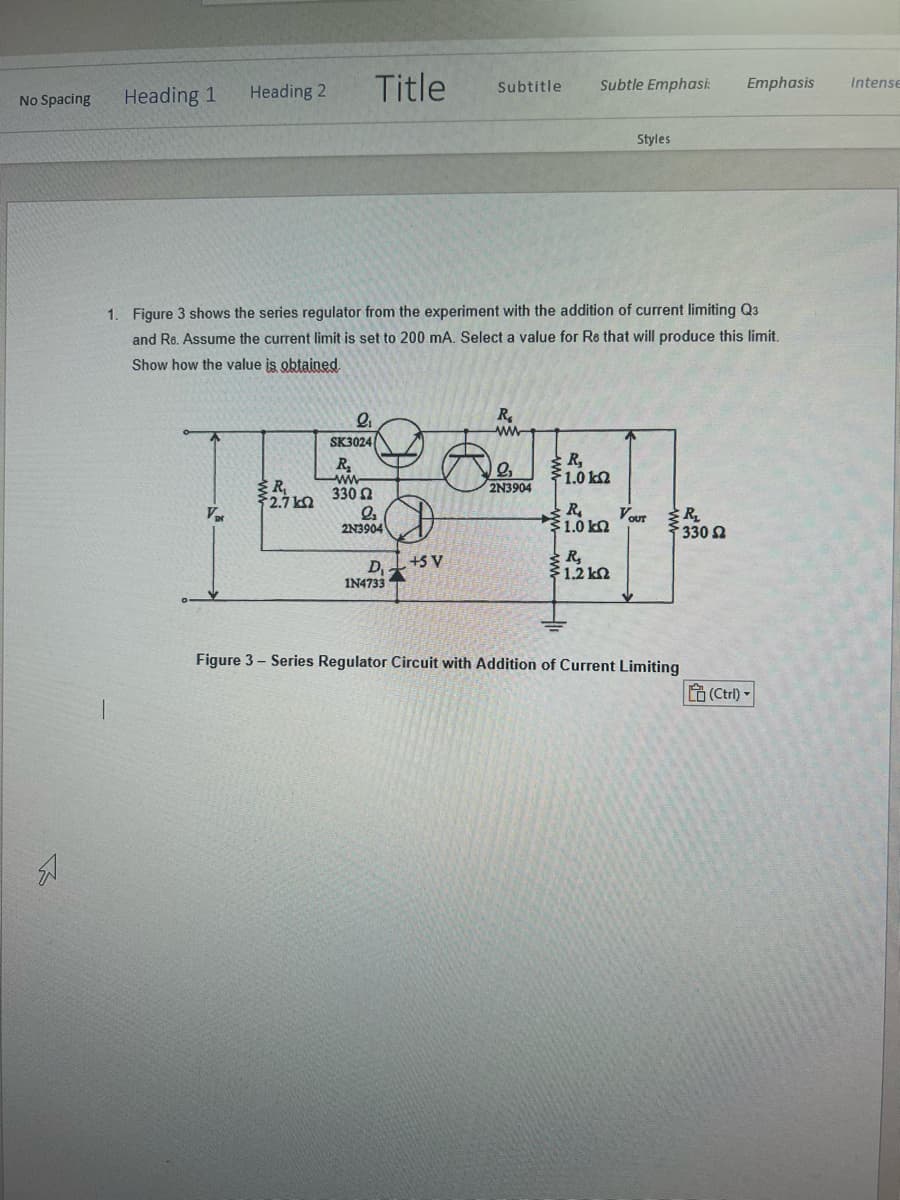 No Spacing
Heading 1
Heading 2
Var
R₁
{2.7kQ
Title
9₁
SK3024
R₂
ww
330 Ω
1. Figure 3 shows the series regulator from the experiment with the addition of current limiting Q3
and Re. Assume the current limit is set to 200 mA. Select a value for Re that will produce this limit.
Show how the value is obtained.
₂
2N3904
D₁
1N4733
Subtitle
+S V
R₂
www
Subtle Emphasi:
2₂
2N3904
R₂
1.0 k
R₁
§ 1.0 ΚΩ
Styles
R₂
1.2kQ2
VOUT
R₂
≥ 330 Ω
Emphasis
Figure 3 - Series Regulator Circuit with Addition of Current Limiting
(Ctrl)-
Intense