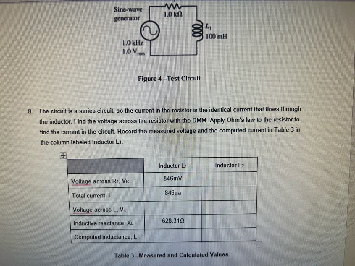 Sine-wave
generator
+
1.0 kHz
1.0 V TI
Voltage across R1, VR
Total current, I
Voltage across L, VL
Inductive reactance, XL
www
1.0 k
8. The circuit is a series circuit, so the current in the resistor is the identical current that flows through
the inductor. Find the voltage across the resistor with the DMM. Apply Ohm's law to the resistor to
find the current in the circuit. Record the measured voltage and the computed current in Table 3 in
the column labeled Inductor L1.
Computed inductance, L
Figure 4-Test Circuit
Inductor L1
846mV
846ua
4₁
628.310
100 mH
Inductor L2
Table 3-Measured and Calculated Values