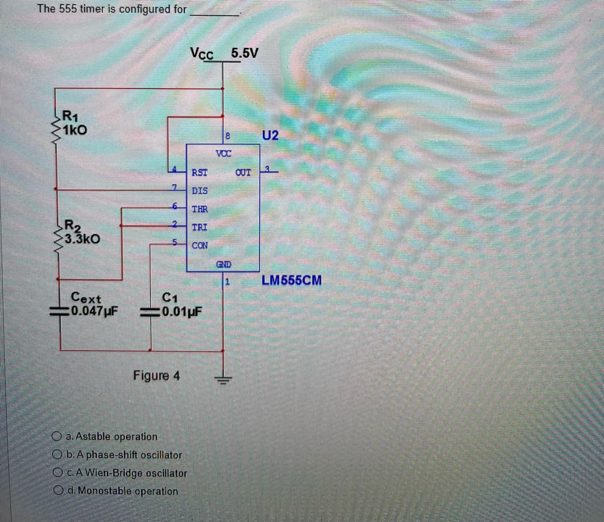 The 555 timer is configured for
R₁
1k0
R2
3.3kO
Cext
20.047μF
7
6
2
5
Figure 4
Vcc 5.5V
Oa. Astable operation
Ob.A phase-shift oscillator
OC. A Wien-Bridge oscillator
Od. Monostable operation
RST
DIS
C1
0.01 μF
THR
TRI
CON
8
VCC
GND
1
U2
OUT3
LM555CM