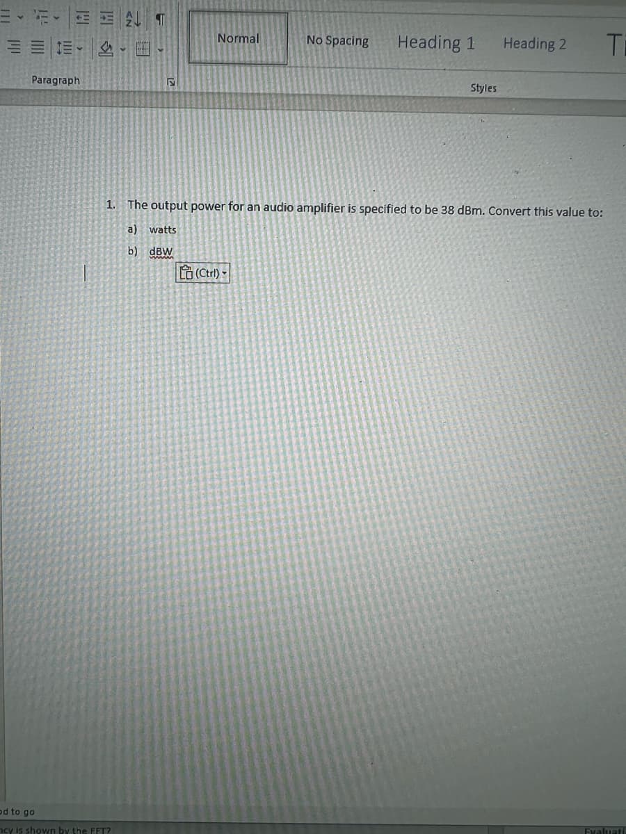 <
E
121
Paragraph
1+1 $1
2 T
od to go
ncy is shown by the FFT?
....
Normal
No Spacing
(Ctrl) -
Heading 1
Styles
1. The output power for an audio amplifier is specified to be 38 dBm. Convert this value to:
a) watts
b) dBW
Heading 2
Ti
Evaluati