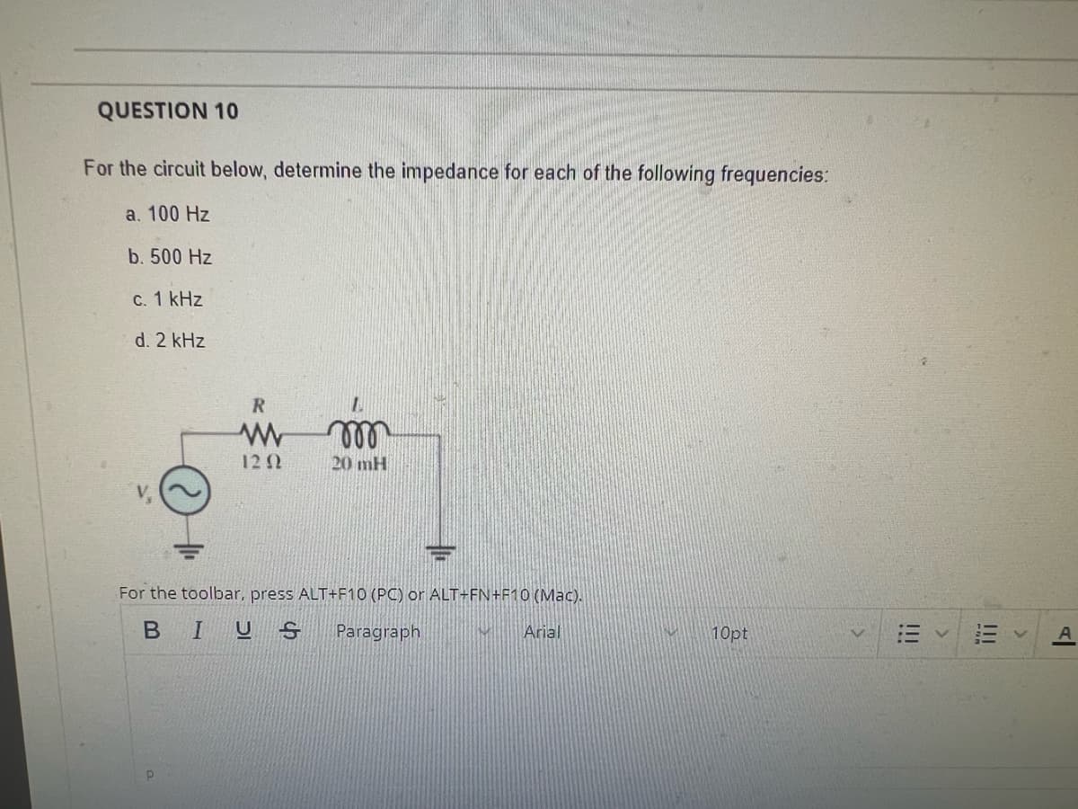 QUESTION 10
For the circuit below, determine the impedance for each of the following frequencies:
a. 100 Hz
b. 500 Hz
c. 1 kHz
d. 2 kHz
R
p
1202
m
20 mH
FT
For the toolbar, press ALT+F10 (PC) or ALT+FN+F10 (Mac).
BIUS Paragraph
IMI Arial
10pt
!!!
>
Al
А