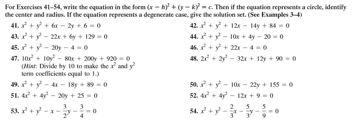 For Exercises 41–54, write the equation in the form (x – h + (y – k)' = c. Then if the equation represents a circle, identify
the center and radius. If the equation represents a degenerate case, give the solution set. (See Examples 3-4)
41. x +
y? -
+ 6x – 2y + 6 = 0
42. x + y + 12x – 14y + 84 = 0
43. x + y
22x + 6y + 129 = 0
44. x + y?
- 10x + 4y – 20 = 0
45. x + y - 20y – 4 = 0
46. x + y + 22x – 4 = 0
47. 10x + 10y² – 80x + 200y + 920 = 0
(Hint: Divide by 10 to make the x and y2
term coefficients equal to 1.)
48. 2x + 2y?
32x + 12y + 90 = 0
49. x + y? – 4x – 18y + 89 = 0
50. x + y - 10x –
22y + 155 = 0
51. 4x? + 4y
20y + 25 = 0
52. 4x + 4y?
12x + 9 = 0
53. x + y - x -
3
3
-y -
54. x + v?
2
= 0
= 0
9.
-X -
2
4
3
3
