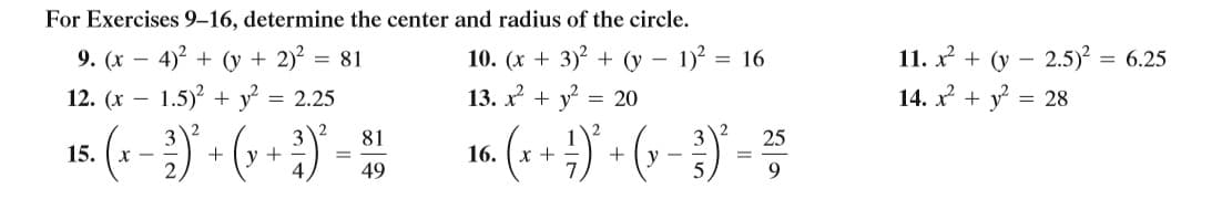 For Exercises 9-16, determine the center and radius of the circle.
9. (x – 4)2 + (y + 2)? = 81
12. (x – 1.5)? + y? = 2.25
11. x + (y – 2.5) = 6.25
14. x + y
10. (x + 3)? + (y – 1)? = 16
13. x + y
= 20
= 28
-
2
3
+ (y + -
4
81
25
15.
x -
16. (х +
+
V -
%3D
49
9.
