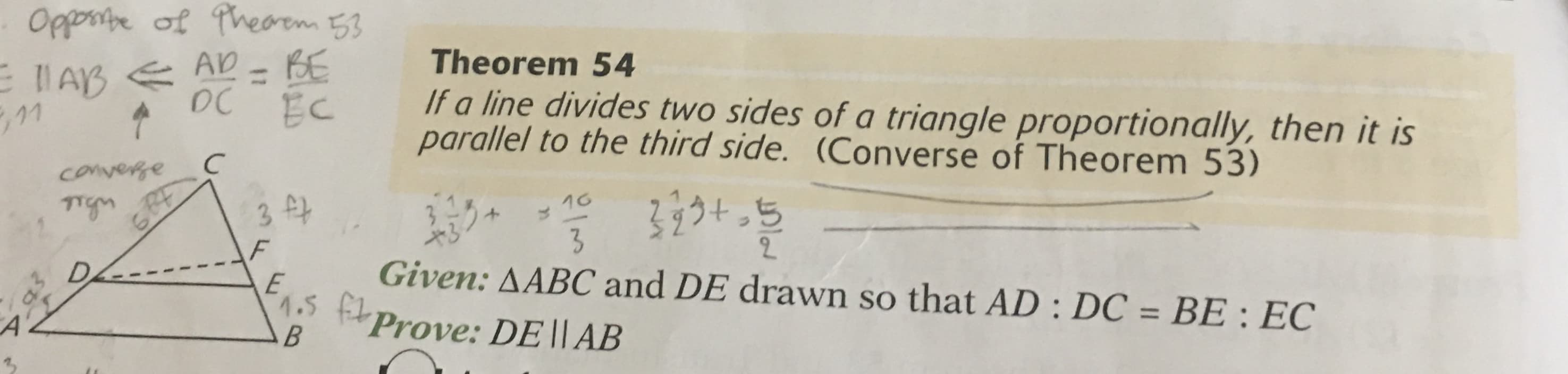 Opposte of Theoem 53
Theorem 54
If a line divides two sides of a triangle proportionally, then it is
parallel to the third side. (Converse of Theorem 53)
l AB E AD - BE
%3D
DC
converge
3うトっち
16
3 ff
るノカ
Given: AABC and DE drawn so that AD : DC = BE : EC
2.
1.5 ft
Prove: DE||AB
%3D
