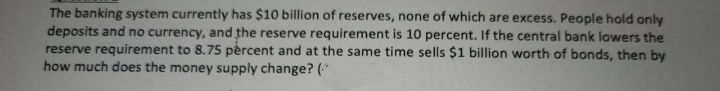 The banking system currently has $10 billion of reserves, none of which are excess. People hold only
deposits and no currency, and the reserve requirement is 10 percent. If the central bank lowers the
reserve requirement to 8.75 percent and at the same time sells $1 billion worth of bonds, then by
how much does the money supply change? (*
