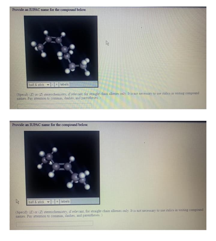 Provide an IUPAC name for the compound below.
ball & stick
labels
(Specify (E) or (Z) stereochemistry, if relevant, for straight chain alkenes only, It is not necessary to use italics in writing compound
names. Pay attention to commas, dashes, and parentheses
Provide an IUPAC name for the compound below.
ball & stick v
labels
(Specify (E) or (Z) stereochemistry, if relevant, for straight chain alkenes only. It is not necessary to use italics in writing compound
names Pay attention to commas, dashes, and parentheses)
