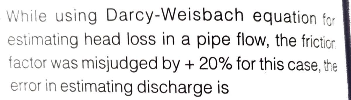 While using Darcy-Weisbach equation for
estimating head loss in a pipe flow, the fricticn
factor was misjudged by + 20% for this case, the
error in estimating discharge is
