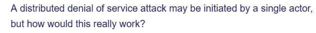 A distributed denial of service attack may be initiated by a single actor,
but how would this really work?