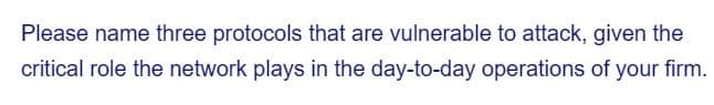 Please name three protocols that are vulnerable to attack, given the
critical role the network plays in the day-to-day operations of your firm.