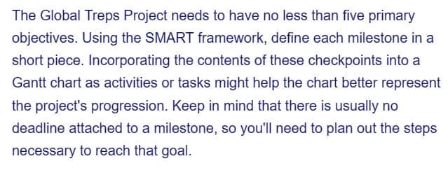 The Global Treps Project needs to have no less than five primary
objectives. Using the SMART framework, define each milestone in a
short piece. Incorporating the contents of these checkpoints into a
Gantt chart as activities or tasks might help the chart better represent
the project's progression. Keep in mind that there is usually no
deadline attached to a milestone, so you'll need to plan out the steps
necessary to reach that goal.