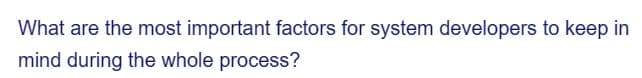 What are the most important factors for system developers to keep in
mind during the whole process?