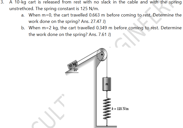 3.
A 10-kg cart is released from rest with no slack in the cable and with the spring
unstrethced. The spring constant is 125 N/m.
a. When m=0, the cart travelled 0.663 m before coming to rest. Determine the
work done on the spring? Ans. 27.47 J)
b. When m=2 kg, the cart travelled 0.349 m before coming to rest. Determine
the work done on the spring? Ans. 7.61 J)
10 kg
25
m
k = 125 N/m
SULT
