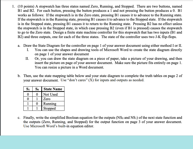 1. (10 points) A stopwatch has three states named Zero, Running, and Stopped. There are two buttons, named
B1 and B2. For each button, pressing the button produces a 1 and not pressing the button produces a 0. B1
works as follows: If the stopwatch is in the Zero state, pressing B1 causes it to advance to the Running state.
If the stopwatch is in the Running state, pressing B1 causes it to advance to the Stopped state. If the stopwatch
is in the Stopped state, pressing B1 causes it to return to the Running state. Pressing B2 has no effect unless
the stopwatch is in the Stopped state, in which case pressing B2 (even if B1 is pressed) causes the stopwatch
to go to the Zero state. Design a finite state machine controller for this stopwatch that has two inputs (B1 and
B2) and three outputs, one for each of the three states. The state of the controller uses two J-K flip-flops.
a. Draw the State Diagram for the controller on page 1 of your answer document using either method I or II.
You can use the shapes and drawing tools of Microsoft Word to create the state diagram directly
on page 1 of your answer document
I.
Or, you can draw the state diagram on a piece of paper, take a picture of your drawing, and then
insert the picture on page of your answer document. Make sure the picture fits entirely on page 1.
You can resize a picture in a Word document.
II.
b. Then, use the state mapping table below and your state diagram to complete the truth tables on page 2 of
your answer document. Use "don't cares" (X) for inputs and outputs as needed.
S₁
0
0
1
1
So
0
1
0
Running
1 Stopped
State Name
Not Used
Zero
c. Finally, write the simplified Boolean equation for the outputs (NSo and NS1) of the next state function and
the outputs (Zero, Running, and Stopped) for the output function on page 3 of your answer document.
Use Microsoft Word's built-in equation editor.