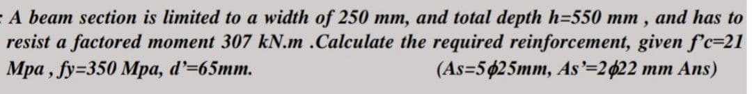 A beam section is limited to a width of 250 mm, and total depth h=550 mm, and has to
resist a factored moment 307 kN.m .Calculate the required reinforcement, given f'c=21
Mpa, fy=350 Mpa, d'=65mm.
(As=5425mm, As'=2022 mm Ans)