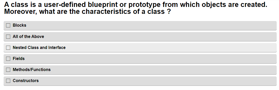 A class is a user-defined blueprint or prototype from which objects are created.
Moreover, what are the characteristics of a class ?
Blocks
All of the Above
Nested Class and Interface
Fields
Methods/Functions
Constructors