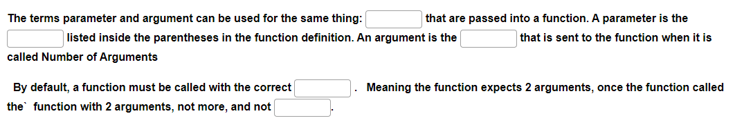 The terms parameter and argument can be used for the same thing:
listed inside the parentheses in the function definition. An argument is the
called Number of Arguments
By default, a function must be called with the correct
the function with 2 arguments, not more, and not
that are passed into a function. A parameter is the
that is sent to the function when it is
Meaning the function expects 2 arguments, once the function called