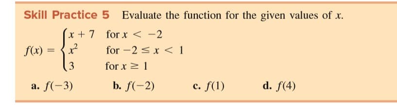 Skill Practice 5 Evaluate the function for the given values of x.
x + 7 for x < -2
f(x)
for -2 <x < 1
for x > 1
a. f(-3)
b. f(-2)
c. f(1)
d. f(4)
