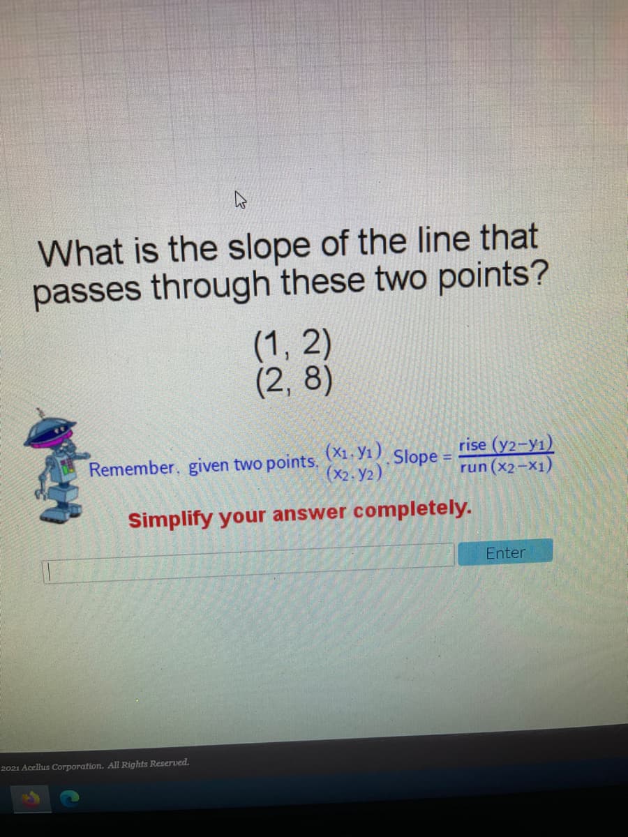 What is the slope of the line that
passes through these two points?
(1, 2)
(2, 8)
(X1 - Y1)
(x2. y2)
rise (y2-y1)
run (x2-X1)
Remember, given two points.
Slope =
Simplify your answer completely.
Enter
2021 Acellus Corporation. All Rights Reserved.
