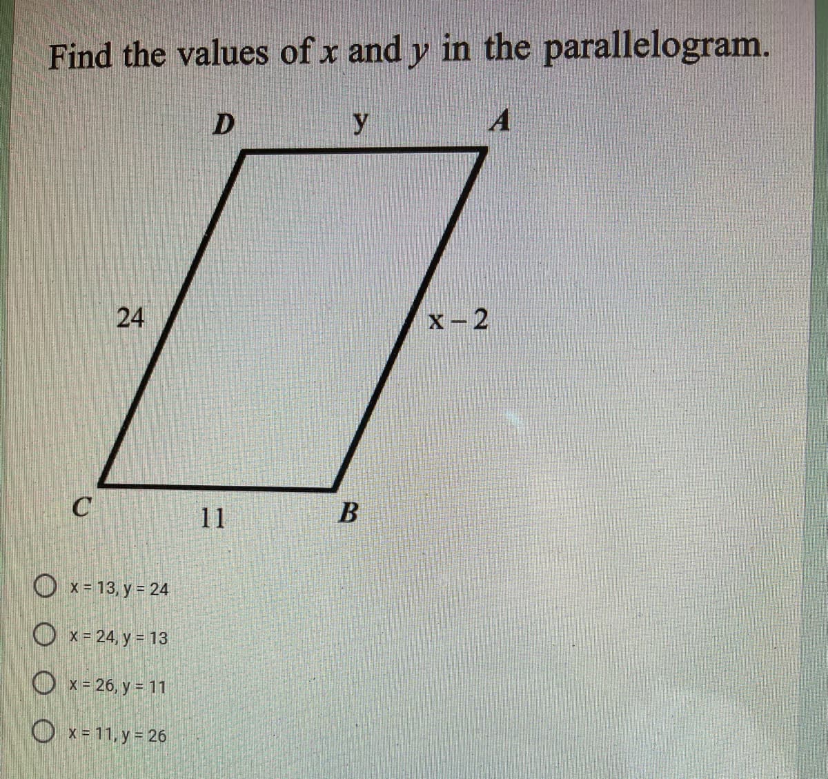 Find the values of x and y in the parallelogram.
y
A
24
X-2
C
11
B
O x= 13, y = 24
O x= 24, y = 13
O x= 26, y = 11
Ox-11, y 26
