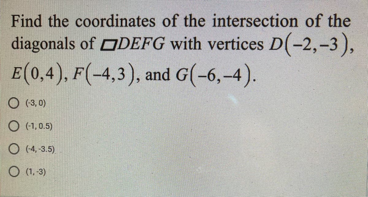 Find the coordinates of the intersection of the
diagonals of ODEFG with vertices D(-2,-3),
E(0,4), F(-4,3), and G(-6,-4).
O (3, 0)
O (1, 0.5)
O (4, -3.5)
O (1,-3)
