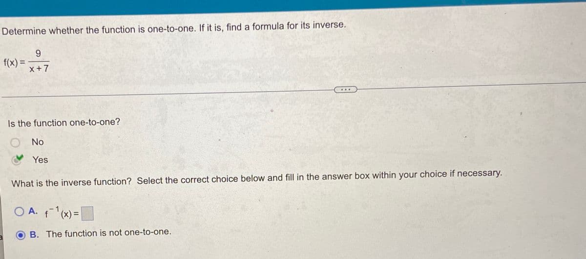 Determine whether the function is one-to-one. If it is, find a formula for its inverse.
f(x) =
x+7
%3D
...
Is the function one-to-one?
No
Yes
What is the inverse function? Select the correct choice below and fill in the answer box within your choice if necessary.
O A. f(x) =
(x), }
B. The function is not one-to-one.
