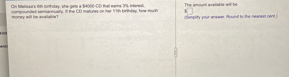 The amount available will be
On Melissa's 6th birthday, she gets a $4000 CD that earns 3% interest,
compounded semiannually. If the CD matures on her 11th birthday, how much
money will be available?
$
(Simplify your answer. Round to the nearest cent.)
rint
cents
