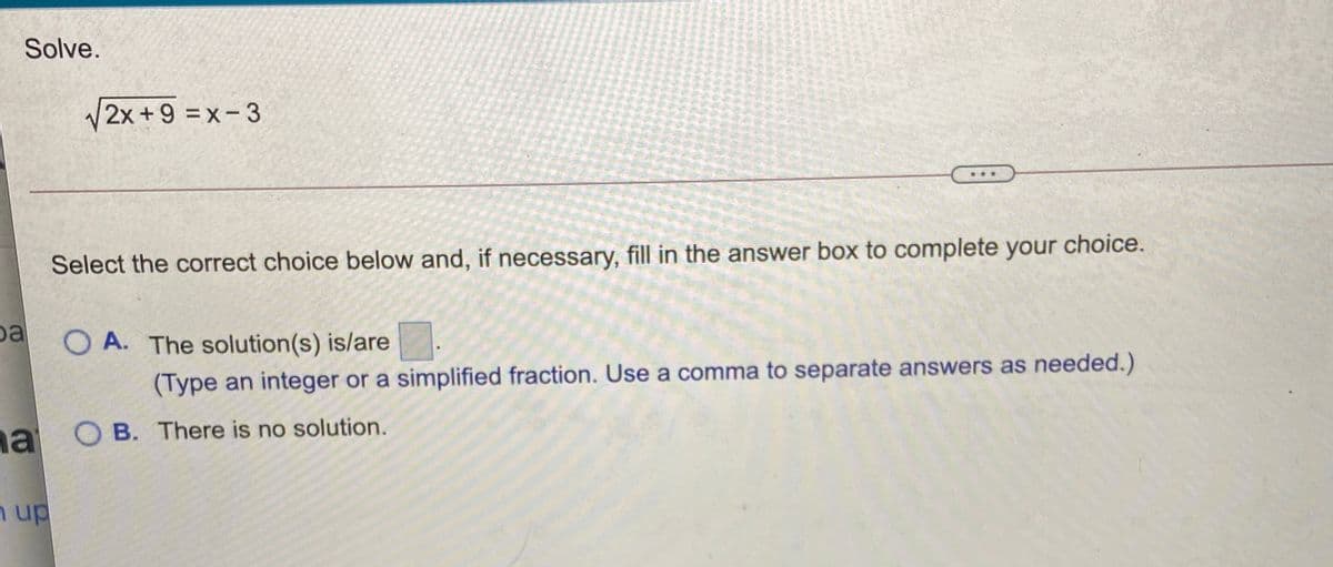 Solve.
V2x +9 =x-3
Select the correct choice below and, if necessary, fill in the answer box to complete your choice.
pa
O A. The solution(s) is/are
(Type an integer or a simplified fraction. Use a comma to separate answers as needed.)
a O B. There is no solution.
n up
