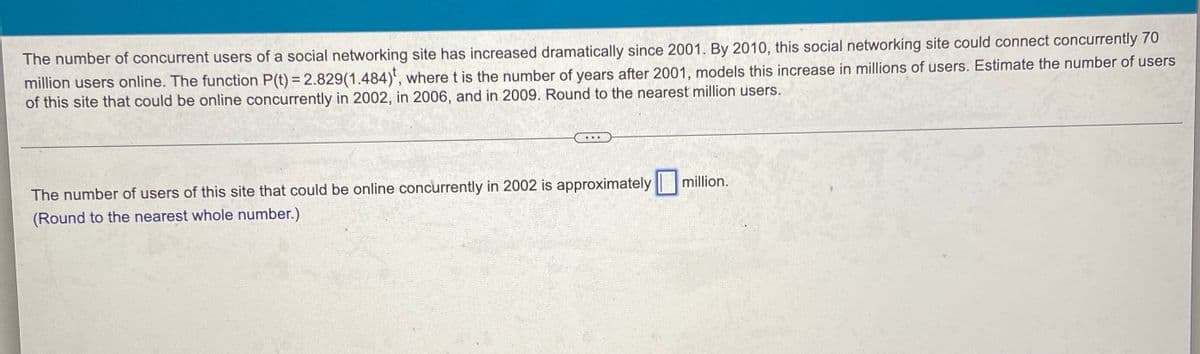 The number of concurrent users of a social networking site has increased dramatically since 2001. By 2010, this social networking site could connect concurrently 70
million users online. The function P(t) = 2.829(1.484)', where t is the number of years after 2001, models this increase in millions of users. Estimate the number of users
of this site that could be online concurrently in 2002, in 2006, and in 2009. Round to the nearest million users.
...
million.
The number of users of this site that could be online concurrently in 2002 is approximately
(Round to the nearest whole number.)
