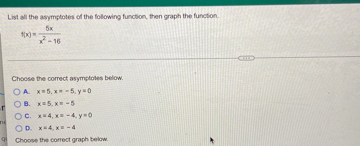 List all the asymptotes of the following function, then graph the function.
5x
f(x) =
2
x² - 16
%3D
...
Choose the correct asymptotes below.
O A. x=5, x = - 5, y = 0
O B. x= 5, x = - 5
in OB.
O C. x=4, x = – 4, y = 0
ne
O D. x=4, x = – 4
qu
Choose the correct graph below.
