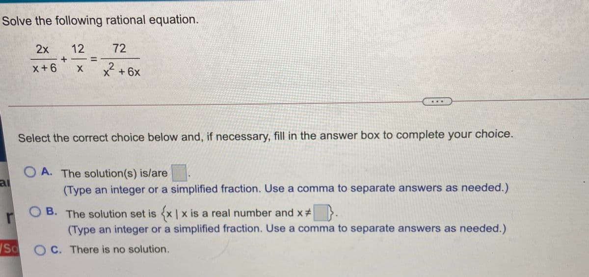 Solve the following rational equation.
2x
12
72
+ -
x+6
X +6x
Select the correct choice below and, if necessary, fill in the answer box to complete your choice.
O A. The solution(s) is/are
ai
(Type an integer or a simplified fraction. Use a comma to separate answers as needed.)
ов.
O B. The solution set is x |x is a real number and x # }.
(Type an integer or a simplified fraction. Use a comma to separate answers as needed.)
So O C. There is no solution.
