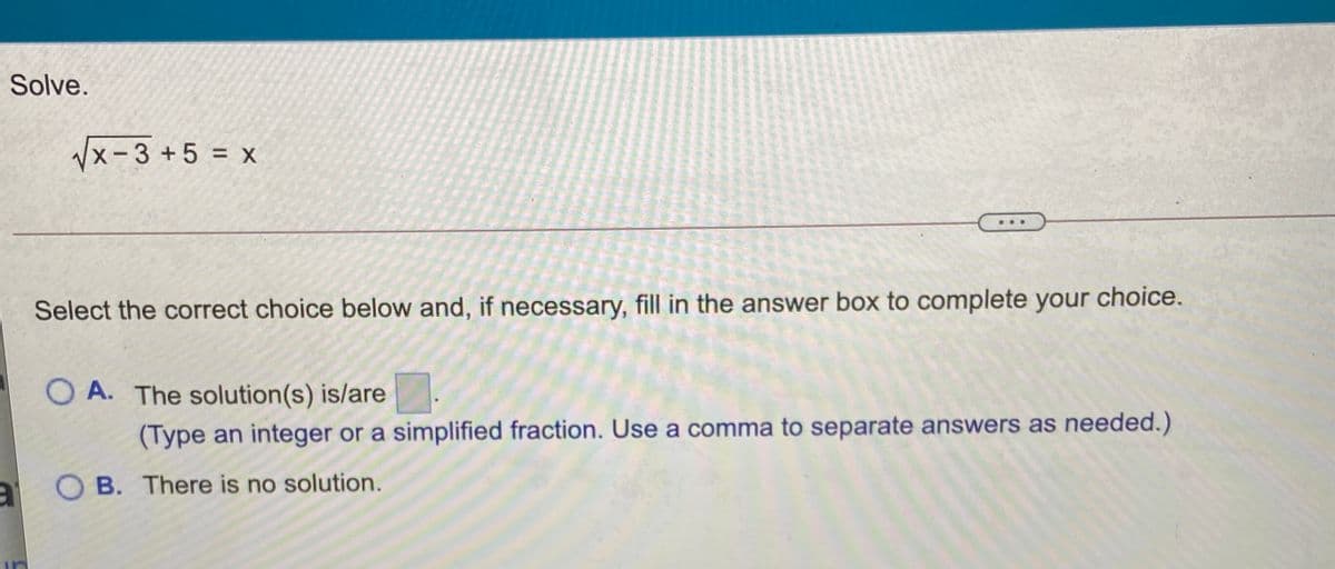 Solve.
Vx-3 +5 = x
Select the correct choice below and, if necessary, fill in the answer box to complete your choice.
O A. The solution(s) is/are
(Type an integer or a simplified fraction. Use a comma to separate answers as needed.)
O B. There is no solution.
