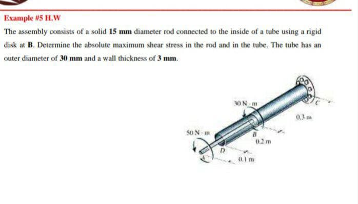 Example #5 H.W
The assembly consists of a solid 15 mm diameter rod connected to the inside of a tube using a rigid
disk at B. Determine the absolute maximum shear stress in the rod and in the tube. The tube has an
outer diameter of 30 mm and a wall thickness of 3 mm.
30N m
0,3 m
S0 N m
0.2 m
