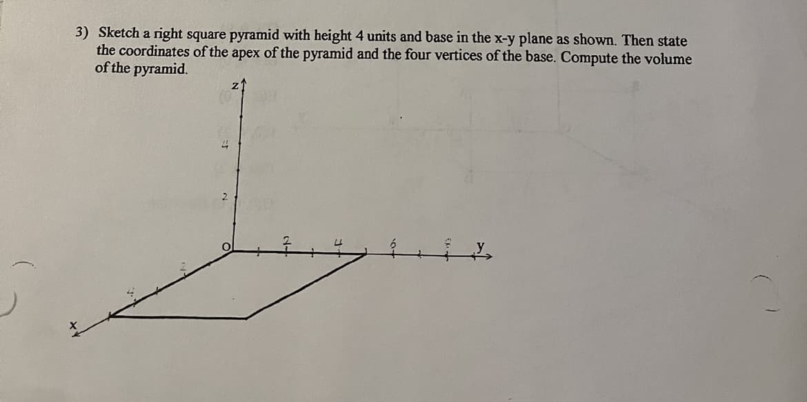 3) Sketch a right square pyramid with height 4 units and base in the x-y plane as shown. Then state
the coordinates of the apex of the pyramid and the four vertices of the base. Compute the volume
of the pyramid.