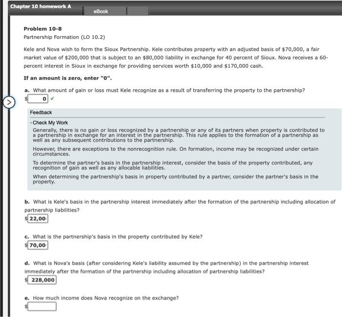 Chapter 10 homework A
eBook
Problem 10-8
Partnership Formation (LO 10.2)
Kele and Nova wish to form the Sioux Partnership. Kele contributes property with an adjusted basis of $70,000, a fair
market value of $200,000 that is subject to an $80,000 liability in exchange for 40 percent of Sioux. Nova receives a 60-
percent interest in Sioux in exchange for providing services worth $10,000 and $170,000 cash.
If an amount is zero, enter "0".
a. What amount of gain or loss must Kele recognize as a result of transferring the property to the partnership?
0✔
Feedback
Check My Work
Generally, there is no gain or loss recognized by a partnership or any of its partners when property is contributed to
a partnership in exchange for an interest in the partnership. This rule applies to the formation of a partnership as
well as any subsequent contributions to the partnership.
However, there are exceptions to the nonrecognition rule. On formation, income may be recognized under certain
circumstances.
To determine the partner's basis in the partnership interest, consider the basis of the property contributed, any
recognition of gain as well as any allocable liabilities.
When determining the partnership's basis in property contributed by a partner, consider the partner's basis in the
property.
b. What is Kele's basis in the partnership interest immediately after the formation of the partnership including allocation of
partnership liabilities?
22,00
c. What is the partnership's basis in the property contributed by Kele?
70,00
d. What is Nova's basis (after considering Kele's liability assumed by the partnership) in the partnership interest
immediately after the formation of the partnership including allocation of partnership liabilities?
228,000
e. How much income does Nova recognize on the exchange?