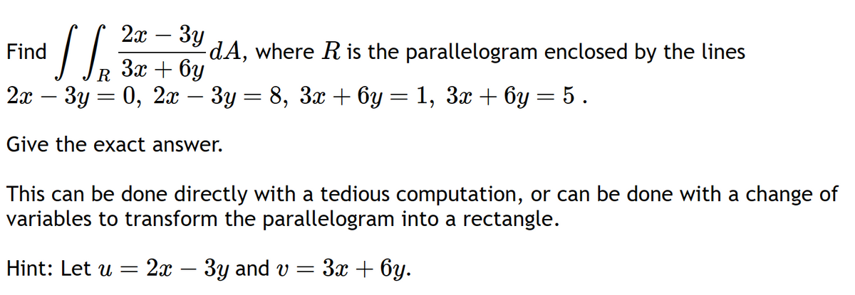 2x - 3y
SS.
3x + 6y
2x 3y = 0, 2x 3y = 8, 3x + 6y
Give the exact answer.
This can be done directly with a tedious computation, or can be done with a change of
variables to transform the parallelogram into a rectangle.
Find
Hint: Let u 2x
=
-dA, where R is the parallelogram enclosed by the lines
3y and v
=
=
= 1, 3x + 6y = 5.
3x + 6y.