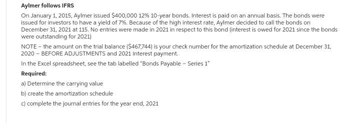 Aylmer follows IFRS
On January 1, 2015, Aylmer issued $400,000 12% 10-year bonds. Interest is paid on an annual basis. The bonds were
issued for investors to have a yield of 7%. Because of the high interest rate, Aylmer decided to call the bonds on
December 31, 2021 at 115. No entries were made in 2021 in respect to this bond (interest is owed for 2021 since the bonds
were outstanding for 2021)
NOTE - the amount on the trial balance ($467,744) is your check number for the amortization schedule at December 31,
2020 - BEFORE ADJUSTMENTS and 2021 Interest payment.
In the Excel spreadsheet, see the tab labelled "Bonds Payable - Series 1"
Required:
a) Determine the carrying value
b) create the amortization schedule
c) complete the journal entries for the year end, 2021