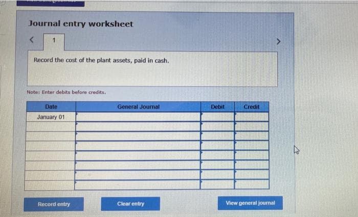 Journal entry worksheet
<
1
Record the cost of the plant assets, paid in cash.
Note: Enter debits before credits.
Date
January 01
Record entry
General Journal
Clear entry
Debit
Credit
View general journal