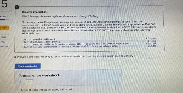 5
art 2 of 3
Skipped
+Book
Prat
ferences
Required information
[The following information applies to the questions displayed below.]
On January 1, Mitzu Company pays a lump sum amount of $2,600,000 for land, Building 1, Building 2, and Land
Improvements 1. Building 1 has no value and will be demolished. Building 2 will be an office and is appraised at $644,000,
with a useful life of 20 years and a $60,000 salvage value. Land Improvements 1 is valued at $420,000 and is expected to
last another 12 years with no salvage value. The land is valued at $1,736,000. The company also incurs the following
additional costs.
Cost to demolish Building 1
Cost of additional land grading
Cost to construct Building 3, having a useful life of 25 years and a $392,000 salvage value
Cost of new Land Improvements 2, having a 20-year useful life and no salvage value
2. Prepare a single journal entry to record all the incurred costs assuming they are paid in cash on January 1
View transaction list
Journal entry worksheet
Record the cost of the plant assets, paid in cash.
$ 328,400
175,400
2,202,000
164,000